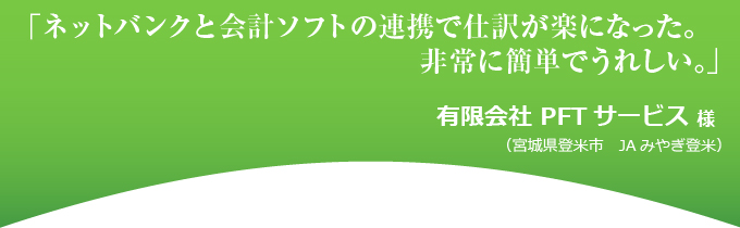 「ネットバンクと会計ソフトの連携で仕訳が楽になった。非常に簡単で嬉しい。」有限会社 PFTサービス 様(宮城県登米市 JAみやぎ登米)