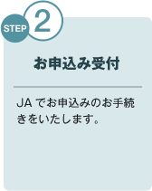 STEP2 お申込み受付 JAでお申込みのお手続きをいたします。