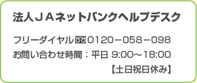 法人ネットバンクヘルプデスク フリーダイヤル0120-058-098 お問い合わせ時間：平日9:00〜18:00【土日祝日休み】