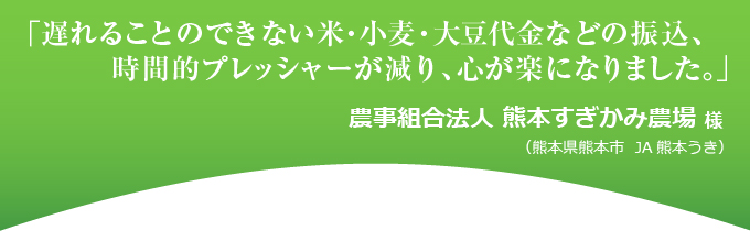 「遅れることのできない米・小麦・大豆代金などの振込、時間的プレッシャーが減り、心が楽になりました。」農事組合法人 熊本すぎかみ農場 様(熊本県熊本市 JA熊本 うき)