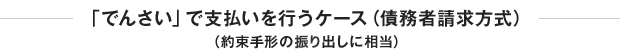 「でんさい」で支払いを行うケース（債務者請求方式）（約束手形の掘り出しに相当）