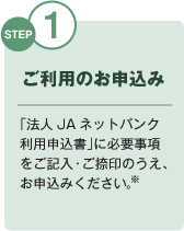 STEP1 ご利用のお申込み 「法人JAネットバンク利用申込書」に必要事項をご記入・ご捺印のうえ、お申込みください。※