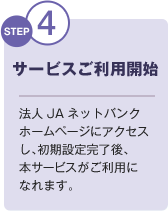 STEP4 サービスご利用開始 法人JAネットバンクホームページにアクセスし、初期設定完了後、本サービスがご利用になれます。