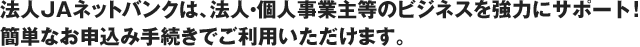 法人JAネットバンクは、法人・個人事業主等のビジネスを強力にサポート！簡単なお申込み手続きでご利用いただけます。