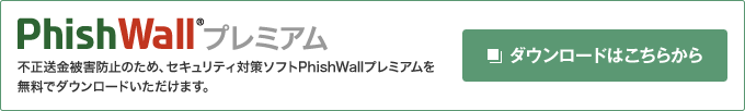 不正送金被害防止のため、セキュリティ対策ソフトPhishWall®プレミアムを無料でダウンロードいただけます。　ダウンロードはこちらから