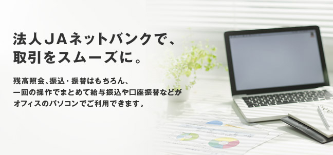 法人JAネットバンクで、取引をスムーズに。残高照会、振込、振替はもちろん、給与振込などのデータ伝送サービスもオフィスのパソコンでご利用できます。